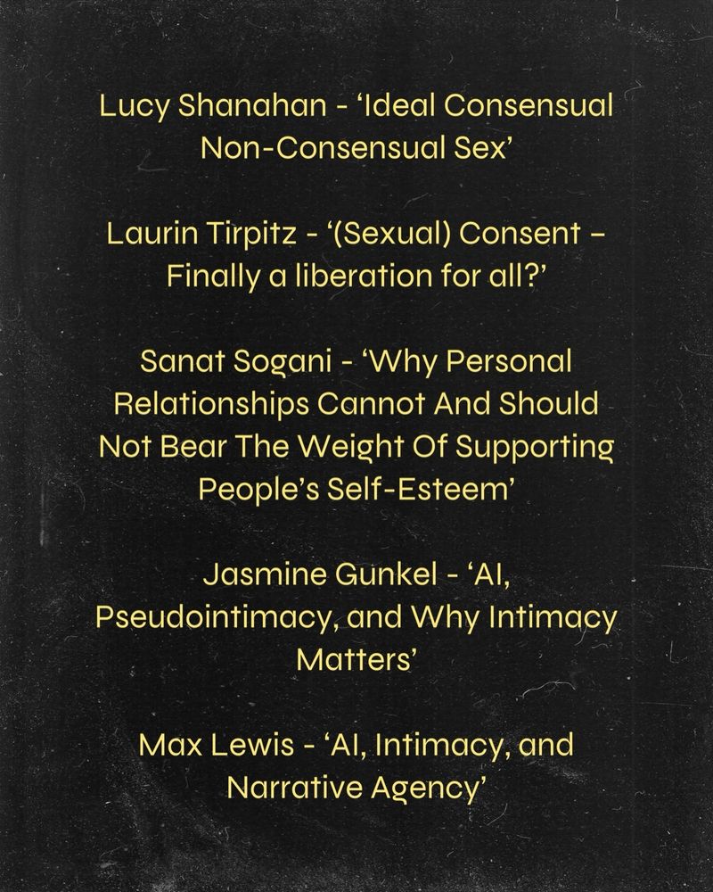 Lucy Shanahan - ‘Ideal Consensual Non-Consensual Sex’

Laurin Tirpitz - ‘(Sexual) Consent – Finally a liberation for all?’

Sanat Sogani - ‘Why Personal Relationships Cannot And Should Not Bear The Weight Of Supporting People’s Self-Esteem’

Jasmine Gunkel - ‘AI, Pseudointimacy, and Why Intimacy Matters’
 
Max Lewis - ‘AI, Intimacy, and Narrative Agency’