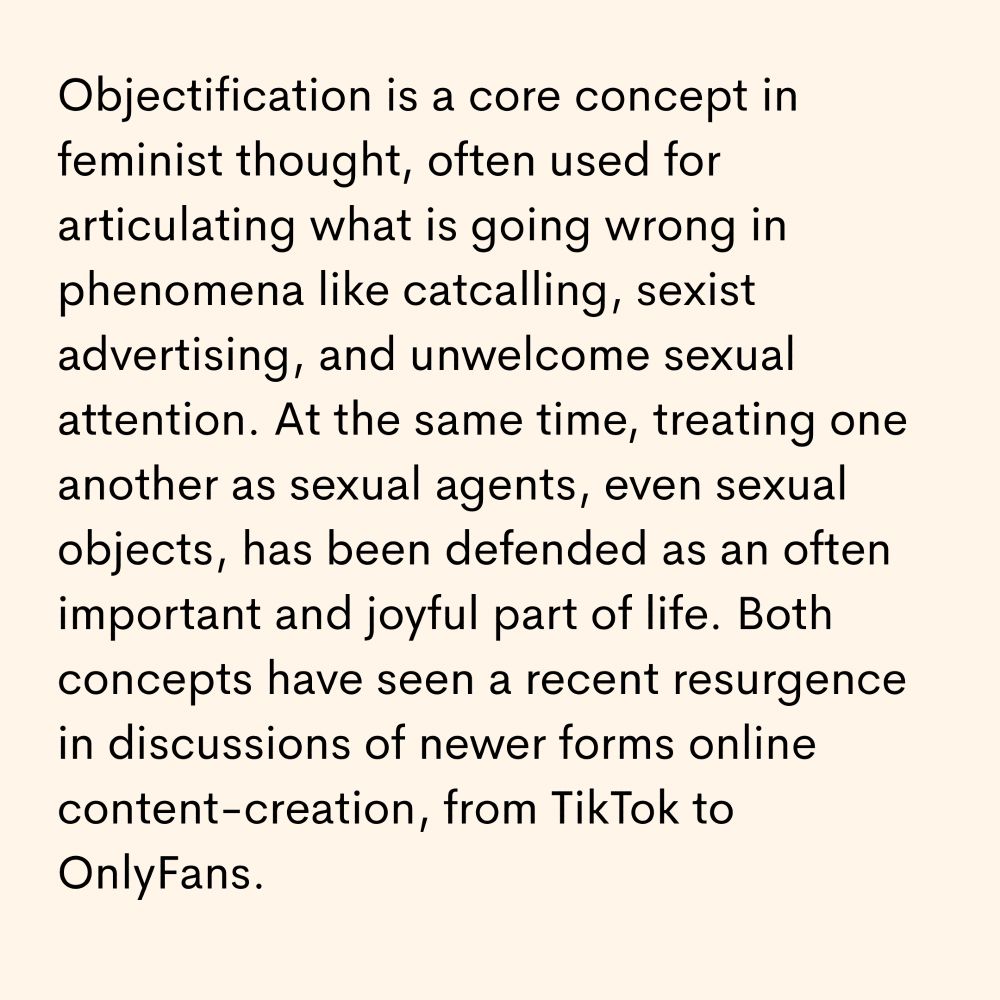 Objectification is a core concept in feminist thought, often used for articulating what is going wrong in phenomena like catcalling, sexist advertising, and unwelcome sexual attention. At the same time, treating one another as sexual agents, even sexual objects, has been defended as an often important and joyful part of life. Both concepts have seen a recent resurgence in discussions of newer forms online content-creation, from TikTok to OnlyFans.
