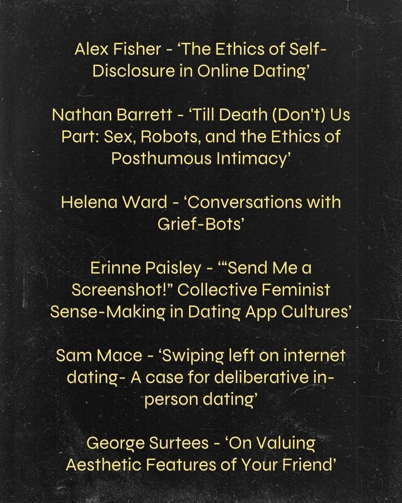 Alex Fisher - ‘The Ethics of Self-Disclosure in Online Dating’

Nathan Barrett - ‘Till Death (Don't) Us Part: Sex, Robots, and the Ethics of Posthumous Intimacy’

Helena Ward - ‘Conversations with Grief-Bots’

Erinne Paisley - ‘“Send Me a Screenshot!” Collective Feminist Sense-Making in Dating App Cultures’

Sam Mace - ‘Swiping left on internet dating- A case for deliberative in-person dating’

George Surtees - ‘On Valuing Aesthetic Features of Your Friend’