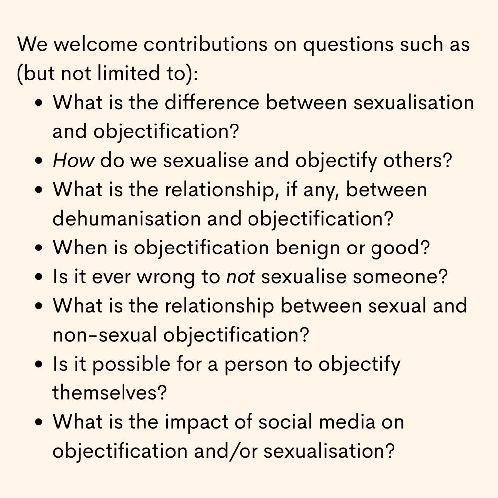 We are interested in hearing about any new work on sexualisation and objectification. We welcome contributions on questions such as (but not limited to):

    What is the difference between sexualisation and objectification?
    How do we sexualise and objectify others - is it a kind of paying attention? How does this work?
    What is the relationship, if any, between dehumanisation and objectification?
    When is objectification benign or good?
    Is it ever wrong to not sexualise someone?
    What is the relationship between sexual and non-sexual objectification?
    Is it possible for a person to objectify themselves?
    What is the impact of social media on objectification and/or sexualisation?
