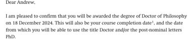 Dear Andrew,
I am pleased to confirm that you will be awarded the degree of Doctor of Philosophy on 18 December 2024. This will also be your course completion date', and the date from which you will be able to use the title Doctor and/or the post-nominal letters PhD.