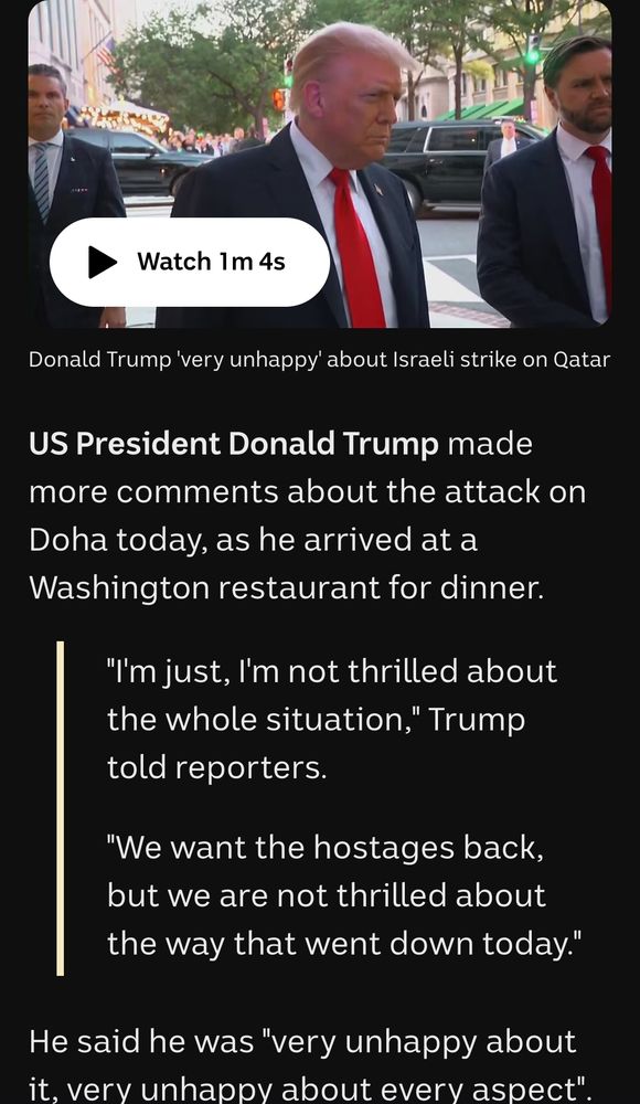 Hunched, old orange man in suit and red tie leers at camera

'US President Donald Trump made more comments about the attack on Doha today, as he arrived at a Washington restaurant for dinner.

    "I'm just, I'm not thrilled about the whole situation," Trump told reporters.

    "We want the hostages back, but we are not thrilled about the way that went down today."

He said he was "very unhappy about it, very unhappy about every aspect".' ABC News