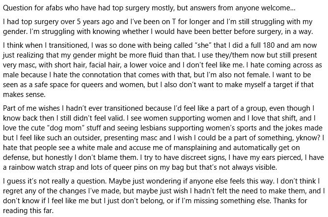 Question for afabs who have had top surgery mostly, but answers from anyone welcome…
I had top surgery over 5 years ago and I’ve been on T for longer and I’m still struggling with my gender. I’m struggling with knowing whether I would have been better before surgery, in a way.
I think when I transitioned, I was so done with being called “she” that I did a full 180 and am now just realizing that my gender might be more fluid than that. I use they/them now but still present very masc, with short hair, facial hair, a lower voice and I don’t feel like me. I hate coming across as male because I hate the connotation that comes with that, but I’m also not female. I want to be seen as a safe space for queers and women, but I also don’t want to make myself a target if that makes sense.
Part of me wishes I hadn’t ever transitioned because I’d feel like a part of a group, even though I know back then I still didn’t feel valid. I see women supporting women and I love that shift, and I love the cute “dog mom” stuff and seeing lesbians supporting women’s sports and the jokes made but I feel like such an outsider, presenting masc and I wish I could be a part of something, yknow? I hate that people see a white male and accuse me of mansplaining and automatically get on defense, but honestly I don’t blame them. I try to have discreet signs, I have my ears pierced, I have a rainbow watch strap and lots of queer pins on my bag but that’s not always visible.
I guess it’s not really a question. Maybe just wondering if anyone else feels this way. I don’t think I regret any of the changes I’ve made, but maybe just wish I hadn’t felt the need to make them, and I don’t know if I feel like me but I just don’t belong, or if I’m missing something else. Thanks for reading 