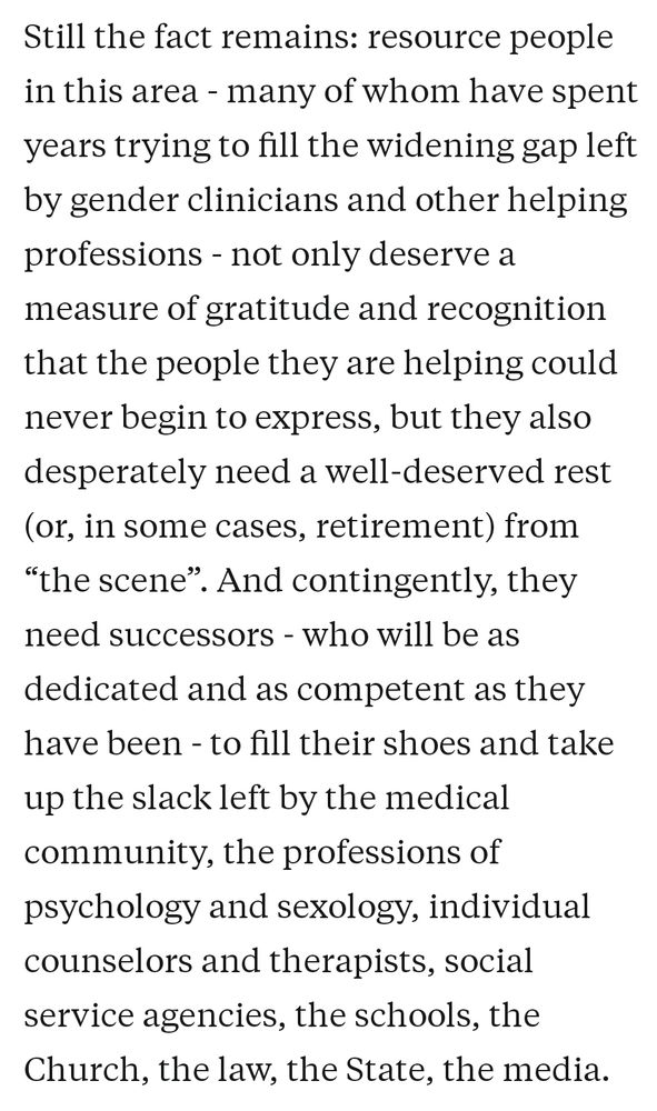 Still the fact remains: resource people in this area - many of whom have spent years trying to fill the widening gap left by gender clinicians and other helping professions - not only deserve a measure of gratitude and recognition that the people they are helping could never begin to express, but they also desperately need a well-deserved rest (or, in some cases, retirement) from “the scene”. And contingently, they need successors - who will be as dedicated and as competent as they have been - to fill their shoes and take up the slack left by the medical community, the professions of psychology and sexology, individual counselors and therapists, social service agencies, the schools, the Church, the law, the State, the media.