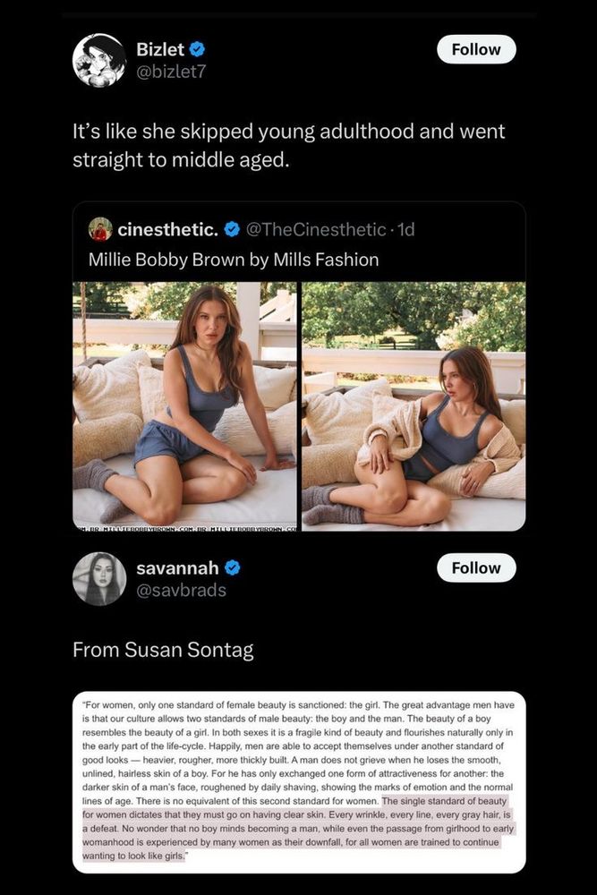 This image is a screenshot of a Twitter thread. The first tweet is from a user named "Bizlet" (@bizlet7) and reads:  
*"It’s like she skipped young adulthood and went straight to middle aged."*  

Below this, there is a tweet from "cines thetic." (@TheCinesthetic) featuring two side-by-side images of Millie Bobby Brown posing outdoors on a couch in a blue tank top and shorts. The tweet caption reads:  
*"Millie Bobby Brown by Mills Fashion."*  

The last part of the thread is a tweet from a user named "savannah" (@savbrads), quoting Susan Sontag: "For women, only one standard of female beauty is sanctioned: the girl. The great advantage men have is that our culture allows two standards of male beauty: the boy and the man. The beauty of a boy resembles the beauty of a girl. In both sexes it is a fragile kind of beauty and flourishes naturally only in the early part of the life-cycle. Happily, men are able to accept themselves under another standard of good looks — heavier, rougher, more thickly built. A man does not grieve when he loses the smooth, unlined, hairless skin of a boy. For he has only exchanged one form of attractiveness for another: the darker skin of a man's face, roughened by daily shaving, showing the marks of emotion and the normal lines of age. There is no equivalent of this second standard for women. The single standard of beauty for women dictates that they must go on having clear skin. Every wrinkle, every line, every gray hair, is a defeat. No wonder that no boy minds becoming a man, while even the passage from girlhood to early womanhood is experienced by many women as their downfall, for all women are trained to continue wanting to look like girls."
