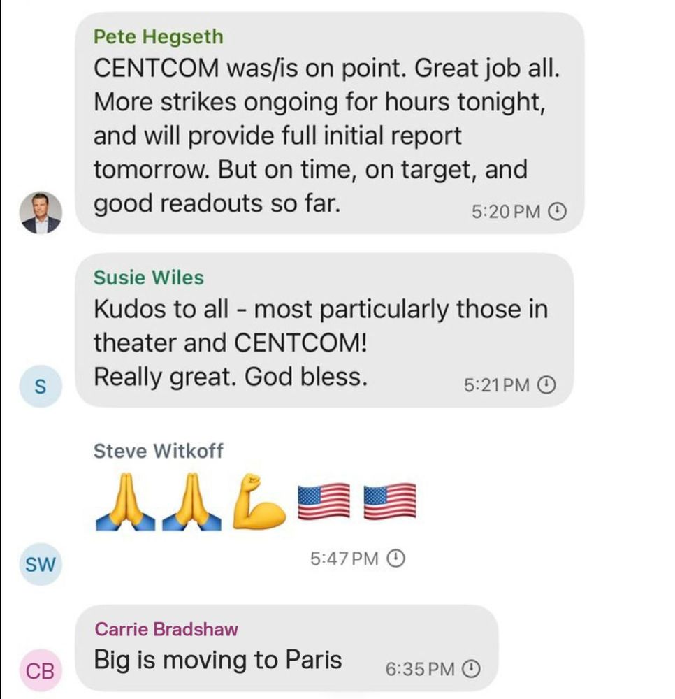 Signal Chat Screenshot:

Pete Hegseth: CENTCOM was/is on point. Great job all. More strikes ongoing for hours tonight, and will provide full initial report tomorrow. But on time, on target, and good readouts so far.

Susie Wiles: Kudos to all - most particularly those in theater and CENTCOM! Really great. God bless.

Steve Witkoff: 🙏🙏💪🇺🇸🇺🇸

Carrie Bradshaw: Big is moving to Paris