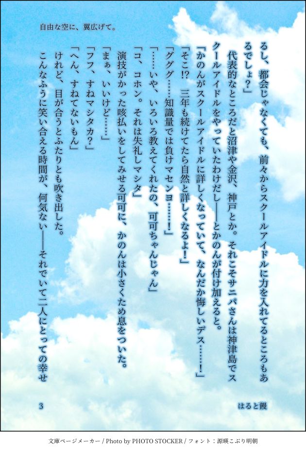 るし、都会じゃなくても、前々からスクールアイドルに力を入れてるところもあるでしょ？」
　代表的なところだと沼津や金沢、神戸とか。それこそサニパさんは神津島でスクールアイドルをやっていたわけだし――とかのんが付け加えると。
「かのんがスクールアイドルに詳しくなっていて、なんだか悔しいデス……！」
「そこ！？　三年も続けてたら自然と詳しくなるよ！」
「グググ……知識量では負けマセンヨ……！」
「……いや、いろいろ教えてくれたの、可可ちゃんじゃん」
「コ、コホン。それは失礼しマシタ」
　演技がかった咳払いをしてみせる可可に、かのんは小さくため息をついた。
「まぁ、いいけど……」
「フフ、すねマシタカ？」
「へん、すねてないもん」
　けれど、目が合うとふたりとも吹き出した。
　こんなふうに笑い合える時間が、何気ない――それでいて二人にとっての幸せ