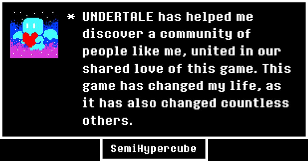 

UNDERTALE has helped me discover a community of people like me, united in our shared love of this game. This game has changed my life, as it has also changed countless others.

SemiHypercube