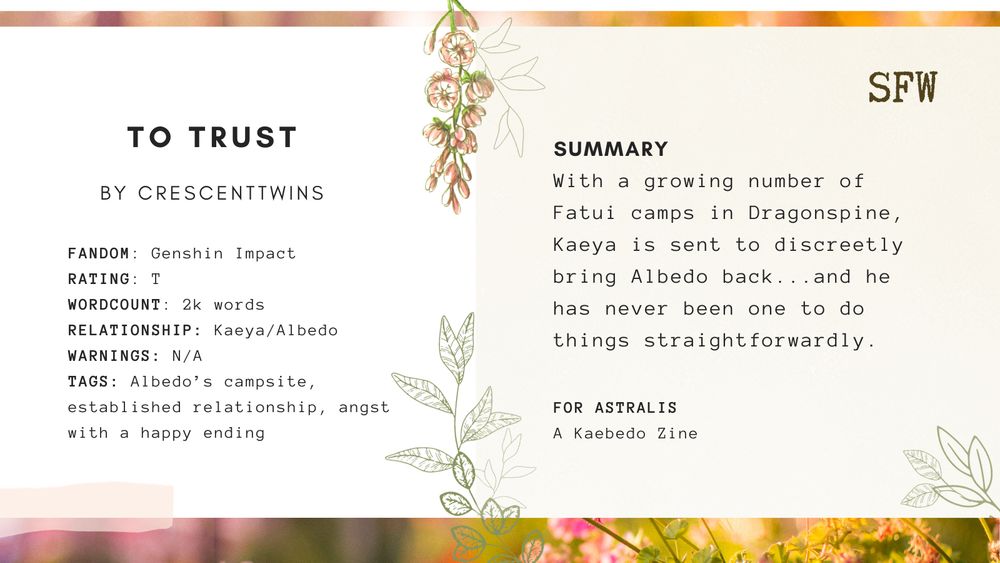 A promo graphic for "to trust" by crescenttwins. On the left side, the fanfiction information is listed:

FANDOM: Genshin Impact
RATING: T
WORDCOUNT: 2k words
RELATIONSHIP: Kaeya/Albedo
WARNINGS: N/A
TAGS: Albedo’s campsite, established relationship, angst with a happy ending

On the right side, the summary reads:
With a growing number of Fatui camps in Dragonspine, Kaeya is sent to discreetly bring Albedo back...and he has never been one to do things straightforwardly.

This is a SFW work originally created for Astralis: a Kaebedo zine.