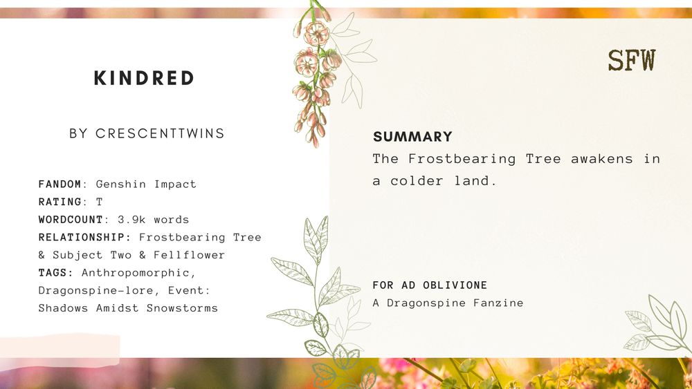 Fic promo graphic for Kindred by crescenttwins.

FANDOM: Genshin Impact
RATING: T
WORDCOUNT: 3.9k words
RELATIONSHIP: Frostbearing Tree & Subject Two & Fellflower
TAGS: Anthropomorphic, Dragonspine-lore, Event: Shadows Amidst Snowstorms

SUMMARY
The Frostbearing Tree awakens in a colder land.

For Ad Oblivione; a Dragonspine zine.