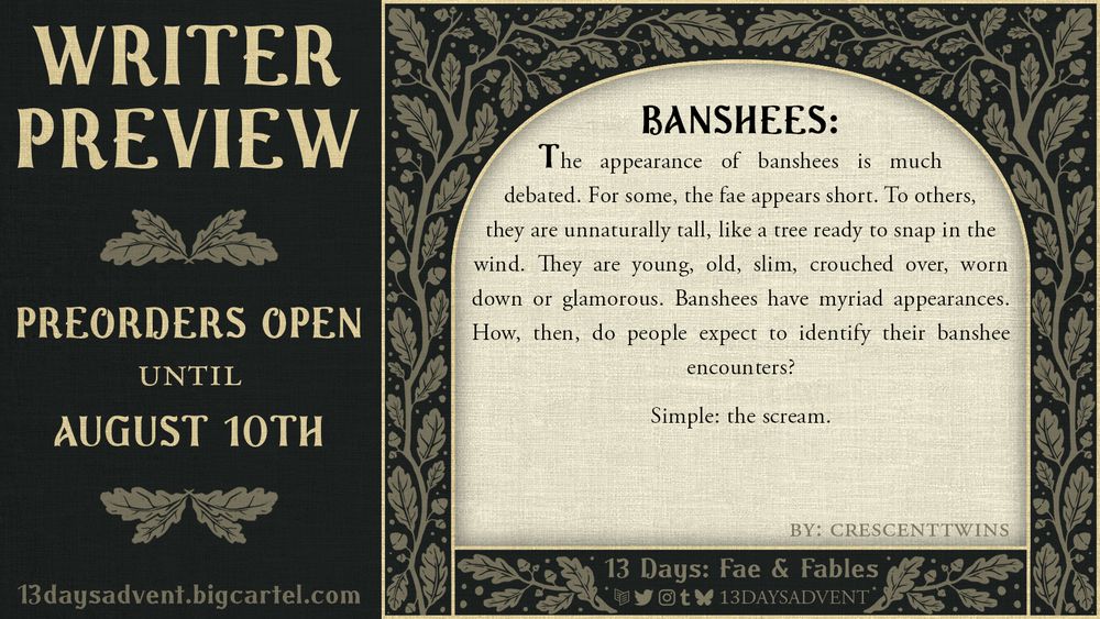 crescenttwins' writer preview for 13 Days: Fae & Fables. The preview is on a cream textured pattern surrounded by a leafy frame. It reads: "Banshees: The appearance of banshees is much debated. For some, the fae appears short. To others, they are unnaturally tall, like a tree ready to snap in the wind. They are young, old, slim, crouched over, worn down or glamorous. Banshees have myriad appearances. How, then, do people expect to identify their banshee encounters? Simple: the scream." 

Preorders are open until August 10th at 13daysadvent.bigcartel.com. The zine can be found as 13DaysAdvent on carrd, Twitter, Instagram, Tumblr, and Bluesky.