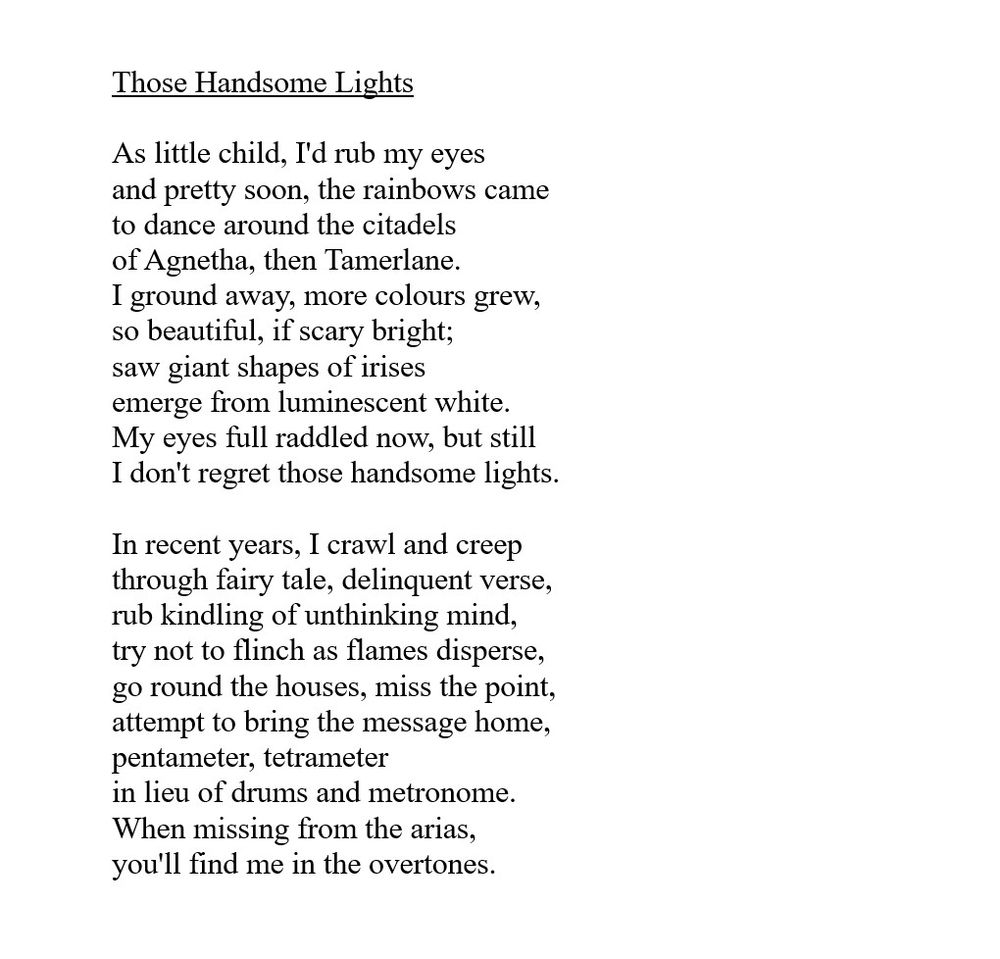 Those Handsome Lights

As little child, I'd rub my eyes
and pretty soon, the rainbows came
to dance around the citadels
of Agnetha, then Tamerlane.
I ground away, more colours grew,
so beautiful, if scary bright;
saw giant shapes of irises
emerge from luminescent white.
My eyes full raddled now, but still
I don't regret those handsome lights.

In recent years, I crawl and creep
through fairy tale, delinquent verse,
rub kindling of unthinking mind,
try not to flinch as flames disperse,
go round the houses, miss the point,
attempt to bring the message home,
pentameter, tetrameter
in lieu of drums and metronome.
When missing from the arias,
you'll find me in the overtones.

