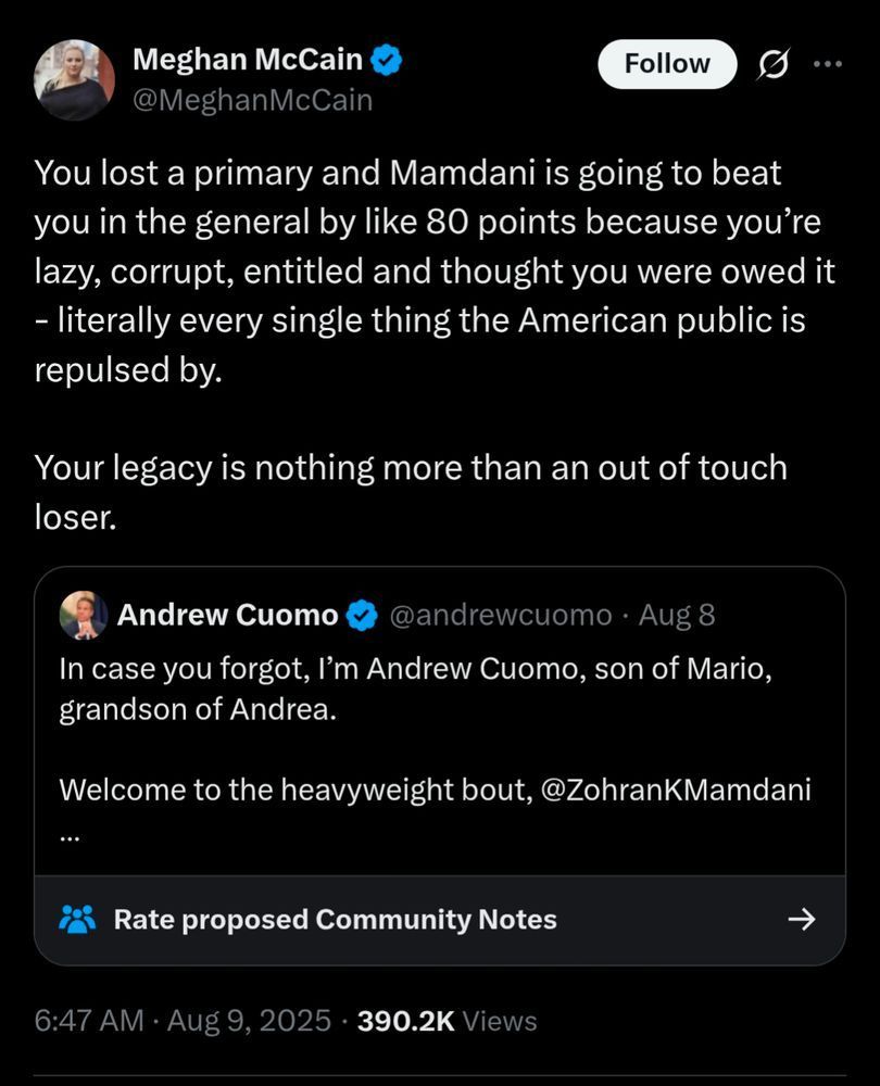 Meghan McCain
@MeghanMcCain
Follow
...
You lost a primary and Mamdani is going to beat you in the general by like 80 points because you're lazy, corrupt, entitled and thought you were owed it - literally every single thing the American public is repulsed by.
Your legacy is nothing more than an out of touch loser.
Andrew Cuomo
@andrewcuomo.
Aug 8
In case you forgot, I'm Andrew Cuomo, son of Mario, grandson of Andrea.
Welcome to the heavyweight bout, @ZohranKMamdani