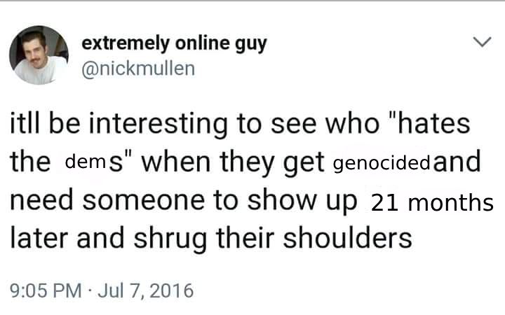 extremely online guy @nickmullen
itll be interesting to see who "hates the dems" when they get genocided and need someone to show up 21 months later and shrug their shoulders