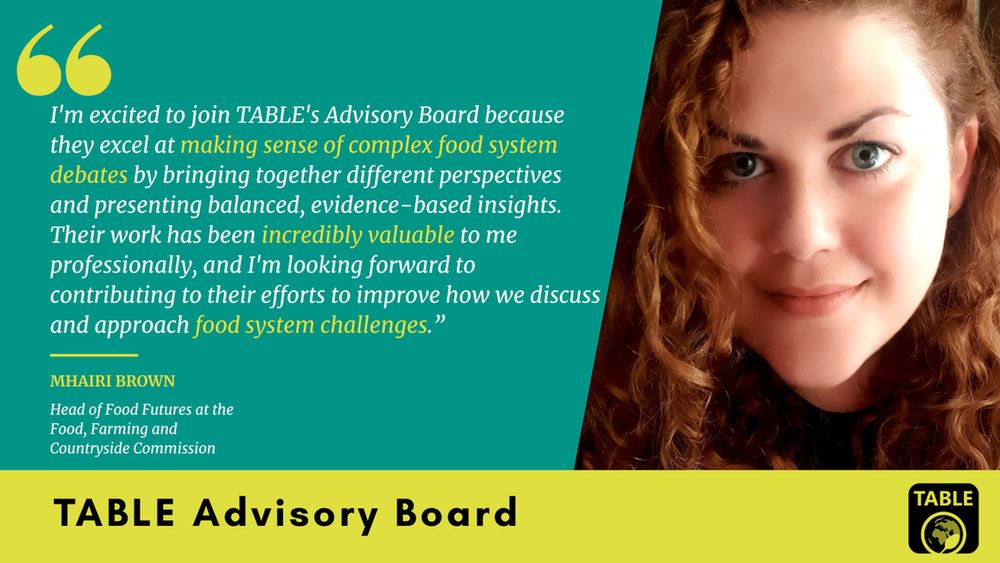 A flyer welcoming Mhairi Brown (Head of Food Futures at the Food, Farming and Countryside Commission) to TABLE’s advisory board. There is a photo of Mhairi Brown alongside a quote: “I'm excited to join TABLE's Advisory Board because they excel at making sense of complex food system debates by bringing together different perspectives and presenting balanced, evidence-based insights. Their work has been incredibly valuable to me professionally, and I'm looking forward to contributing to their efforts to improve how we discuss and approach food system challenges.”