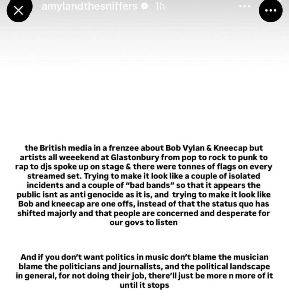 Screenshot of an Instagram story from Amyl and the Sniffers, defending Bob Vylan and Kneecap and condemning the British media. The text reads:

“the British media in a frenzee about Bob Vylan & Kneecap but artists all weekend at Glastonbury from pop to rock to punk to rap to djs spoke up on stage & there were tonnes of flags on every streamed set. Trying to make it look like a couple of isolated incidents and a couple of "bad bands" so that it appears the public isnt as anti genocide as it is, and trying to make it look like Bob and kneecap are one offs, instead of that the status quo has shifted majorly and that people are concerned and desperate for our govs to listen

And if you don't want politics in music don't blame the musician blame the politicians and journalists, and the political landscape in general, for not doing their job, there'll just be more n more of it until it stops”