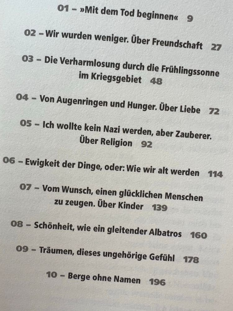 Inhaltsverzeichnis:

01 - »Mit dem Tod beginnen« 9

02 - Wir wurden weniger. Über Freundschaft
27

03 - Die Verharmlosung durch die Frühlingssonne im Kriegsgebiet
48

04 - Von Augenringen und Hunger. Über Liebe 72

05 - Ich wollte kein Nazi werden, aber Zauberer.
Über Religion 92

06 - Ewigkeit der Dinge, oder: Wie wir alt werden 114

07 - Vom Wunsch, einen glücklichen Menschen zu zeugen. Über Kinder 139

08 - Schönheit, wie ein gleitender Albatros
160

09 - Träumen, dieses ungehörige Gefühl
178

10 - Berge ohne Namen
196
