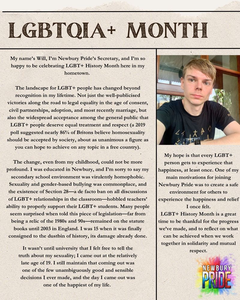 A newspaper-style graphic with a photo of man in the top right. The text reads:

My name’s Will, I’m Newbury Pride’s Secretary, and I’m so happy to be celebrating LGBT+ History Month here in my hometown.

The landscape for LGBT+ people has changed beyond recognition in my lifetime. Not just the well-publicised victories along the road to legal equality in the age of consent, civil partnerships, adoption, and most recently marriage, but also the widespread acceptance among the general public that LGBT+ people deserve equal treatment and respect (a 2019 poll suggested nearly 86% of Britons believe homosexuality should be accepted by society, about as unanimous a figure as you can hope to achieve on any topic in a free country).

The change, even from my childhood, could not be more profound. I was educated in Newbury, and I’m sorry to say my secondary school environment was virulently homophobic. Sexuality and gender-based bullying was commonplace, and the existence of Section 28—a de facto ban on all discussions of LGBT+ relationships in the classroom—hobbled teachers’ ability to properly support their LGBT+ students. Many people seem surprised when told this piece of legislation—far from being a relic of the 1980s and 90s—remained on the statute books until 2003 in England. I was 15 when it was finally consigned to the dustbin of history, its damage already done.

It wasn’t until university that I felt free to tell the truth about my sexuality; I came out at the relatively late age of 19. I still maintain that coming out was one of the few unambiguously good and sensible decisions I ever made, and the day I came out was one of the happiest of my life. 

My hope is that every LGBT+ person gets to experience that happiness, at least once. One of my main motivations for joining Newbury Pride was to create a safe environment for others to experience the happiness and relief I once felt.

LGBT+ History Month is a great time to be thankful for the progress we’ve made, and…