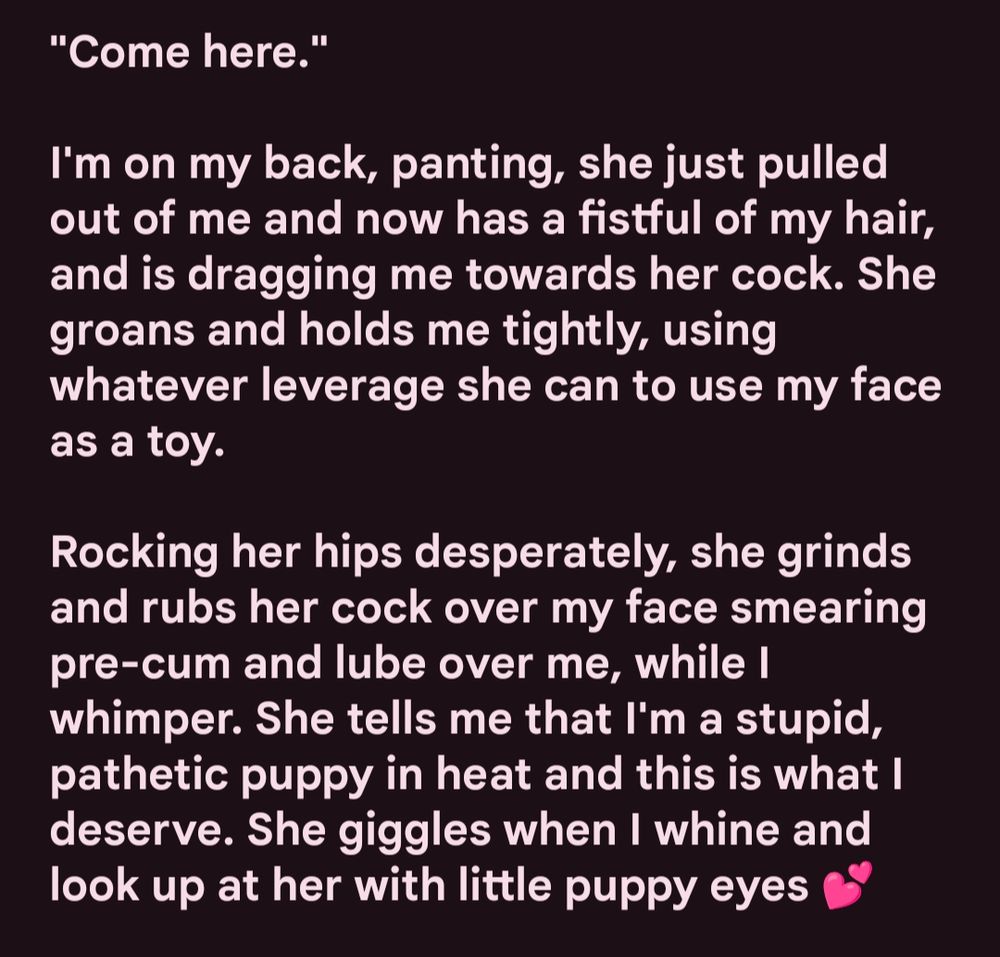 White text on a black background that reads: 

"Come here."

I'm on my back, panting, she just pulled out of me and now has a fistful of my hair, and is dragging me towards her cock. She groans and holds me tightly, using whatever leverage she can to use my face as a toy. 

Rocking her hips desperately, she grinds and rubs her cock over my face smearing pre-cum and lube over me, while I whimper. She tells me that I'm a stupid, pathetic puppy in heat and this is what I deserve. She giggles when I whine and look up at her with little puppy eyes 💕

#puppyplay #ftmnsfw #transerotica #t4t #transporn #writing
