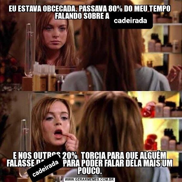 Meme do filme "Meninas Malvadas" mal editado. Imagem dividida em duas cenas, uma em cima e outra em baixo. É a cena da atriz Lindsay Lohan, mulher branca, cabelo louro, se olhando no espelho e ajeitando o gloss nos lábios. No primeiro quadro a legenda "eu estava obcecada. Passava 80% do meu tempo falando sobre a cadeirada". No quadro de baixo tem a legenda "e nos outros 20% torcia para que alguém falasse da cadeirada para poder falar dela mais um pouco."