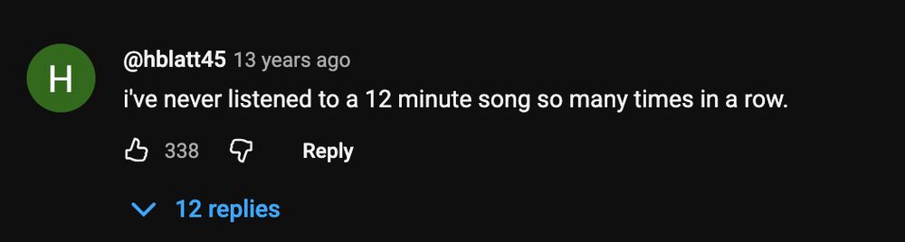 YouTube comment

@hblatt45 13 years ago i've never listened to a 12 minute song so many times in a row. 338 V 12 replies

