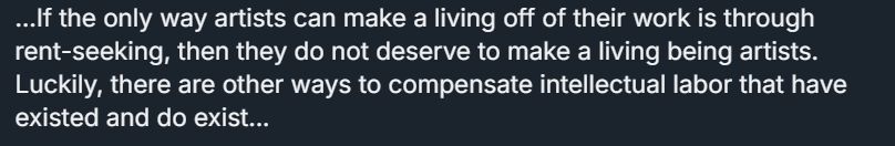 screenshot of a skeet that says: If the only way artists can make a living off of their work is through rent-seeking, then they do not deserve to make a living being artists. Luckily, there are other ways to compensate intellectual labor that have existed and do exist...