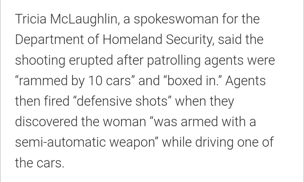 Tricia McLaughlin, a spokeswoman for the Department of Homeland Security, said the shooting erupted after patrolling agents were “rammed by 10 cars” and “boxed in.” Agents then fired “defensive shots” when they discovered the woman “was armed with a semi-automatic weapon” while driving one of the cars.
