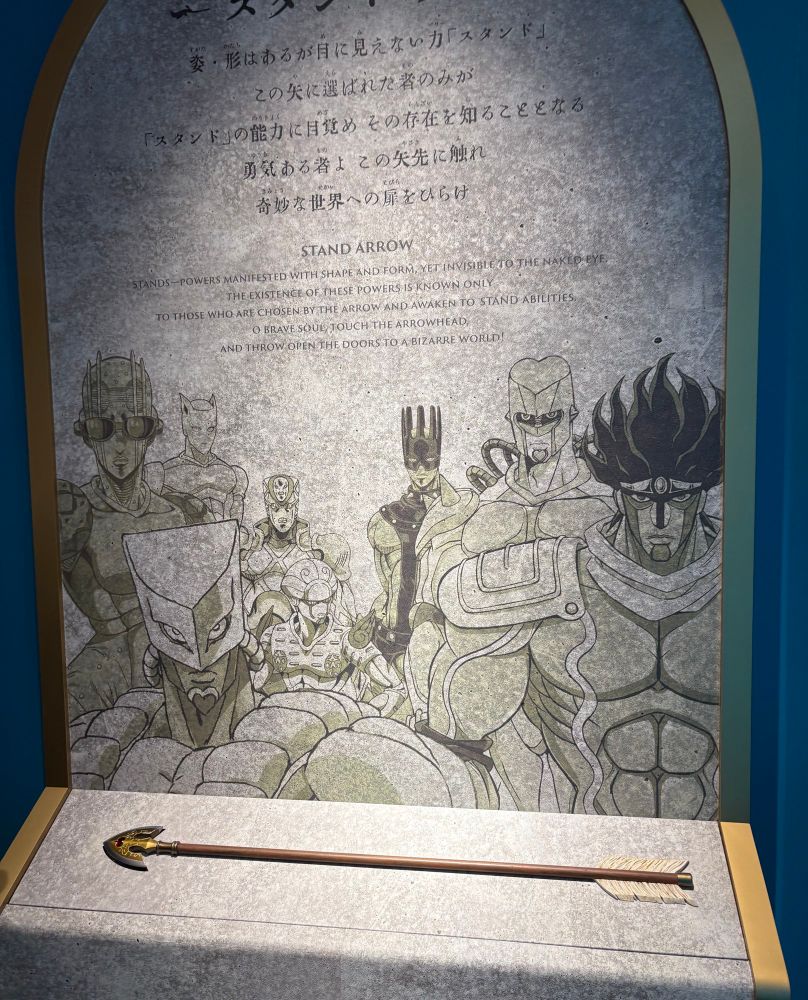 この失に選ばれた者のみが「スタンド」の能力に目覚めその存在を知ることとなる
勇気ある者よこの矢に触れ奇妙な世界への扉をひらけ
STAND ARROW
STANDS POWERS MANIFESTED WITH SHAPE AND FORM, YET INVISIBLETO THE NAKED EYE.
THE EXISTENCE OF THESE POWERS IS KNOWN ONLY
TO THOSE WHO ARE CHOSEN BY THE ARROW AND AWAKEN TO STAND ABILITIES.
O BRAVE SOUL TOUCH THE ARROWHEAD, AND THROW OREN THE DOORS TO A BIZARRE WORLD!