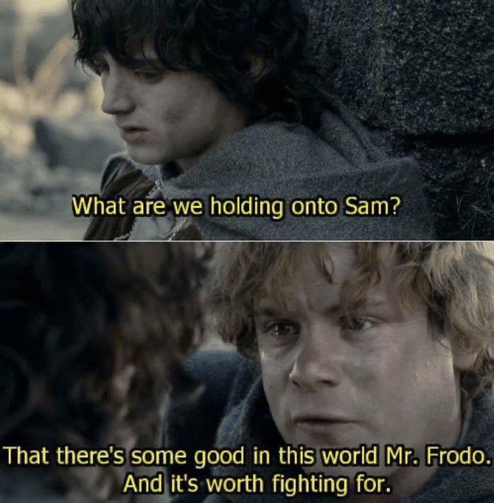 Frodo: "What are we holding onto Sam?"
Sam: "That there's some good in this world, Mr. Frodo. And it's worth fighting for."
- Lord of the Rings, Return of the King. The two hobbits are in Osgiliath when it comes under attack by orcs and when Sam rescues Frodo from a Ringwraith's fell beast's claws, Frodo draws his sword and nearly kills Sam in a blinded fury. The ring's influence was broken, but only just.