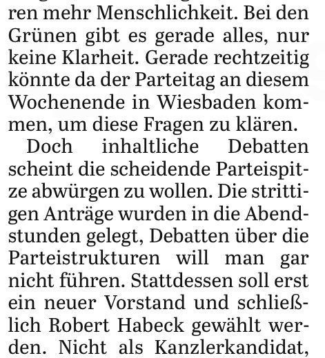 Zeitungsausschnitt: „... Bei den Grünen gibt es gerade alles, nur keine Klarheit. Gerade rechtzeitig könnte da der Parteitag an diesem Wochenende in Wiesbaden kommen, um diese Fragen zu klaren.
Doch inhaltliche Debatten scheint die scheidende Parteispitze abwürgen zu wollen. Die strittigen Anträge wurden in die Abendstunden gelegt, Debatten über die Parteistrukturen will man gar nicht führen. Stattdessen soll erst ein neuer Vorstand und schließlich Robert Habeck gewählt werden. …“