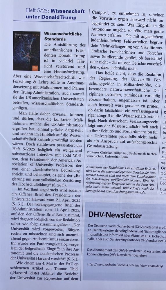 Gekürzter Text: Die Amtsführung des amerikanischen Präsi-denten Donald Trump vielerlei Hin-sicht verstörend und eine Herausforderung. Aber eine Wissenschaftszeitschrift wie Forschung & Lehre sollte in Auseinan-dersetzung mit Maßnahmen und Plänen der Trump-Administration, auch soweit sie die US-amerikanischen Universitäten betreffen, wissenschaftlichen Standards genugen.
Man hätte daher erwarten können und dürfen, dass die konkreten Maß-nahmen, welche die US.Administration ergriffen hat, einmal präzise dargestellt und sodann im Hinblick auf die Wissen-schaftsfreiheit kritisch gewürdigt worden wären. Doch stattdessen präsentiert das Heft 5/2025 lediglich ein weitgehend substanzloses Interview mit Todd Wolfson, dem Präsidenten der American As-sociation of University Professors, der von eincr faschistischen Bedrohung spricht und behauptet, es gehe der _Re-gierung um eine vollständige Zerstörung.
Wie einem am 4. Mai in der FAZ er. schienenen Artikel von Thomas Thiel zu entnehmen ist, scheinen die Vorwürfe gegen Harvard nicht un-begründet zu sein. Was Eingriffe in die Autonomie angeht, so hätte man gene Näheres erfahren. Die mit angeblichem judenfeindlichem Fehlverhalten begrün-dete Nichtverlängerung von Visa für aus-ländische Forscherinnen und Forscher sowie Studierende gehört, ob berechtigt oder nicht - das müssen Gerichte entschei-den -, dazu jedenfalls nicht.
Das heißt nicht, dass die Rcaktion
der Regierung, der
Universität For-
schungsgelder in Milliardenhöhe, die besonders naturwissenschaftliche Dis-ziplinen betreffen, zumindest vorläufig vorzuenthalten, angemessen ist. Aber auch insoweit wäre genauer zu prüfen, ob darin tatsächlich ein verfassungswid. riger Bingriff in die Wissenschaftsfreiheit liegt. Nach deutschem Verfassungsrecht folgt aus der Wissenschaftsfreiheit auch in ihrer Schutz- und Förderdimension für die Universitäten jedenfalls nicht mehr als ein Anspruch auf aufgabengerechte Grundausstattung.
Professor Christian Hillgruber