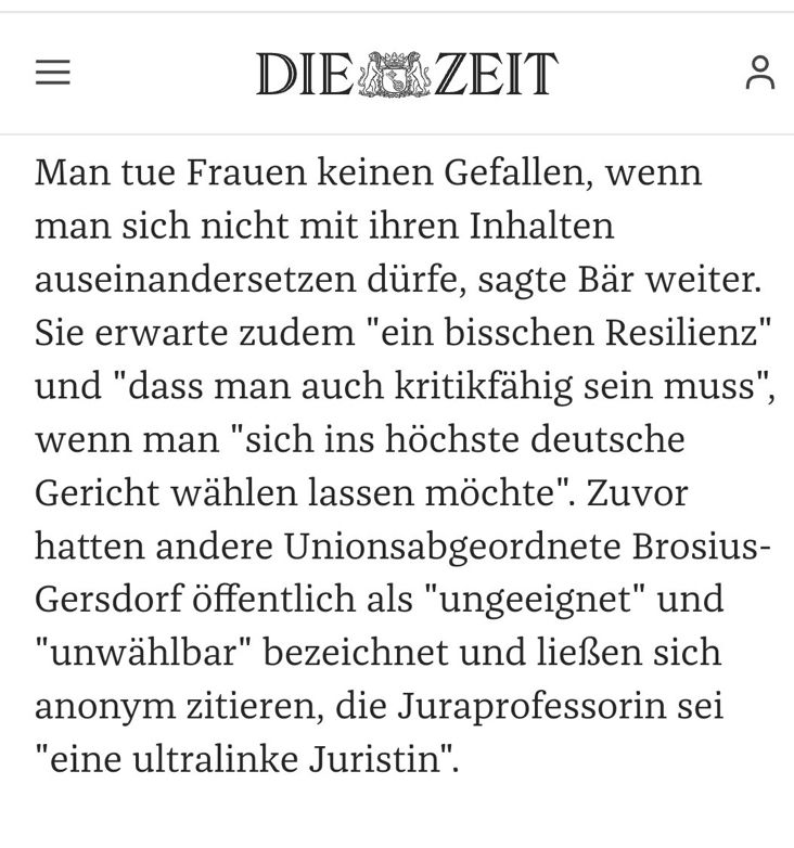 Aus DIE ZEIT
Man tue Frauen keinen Gefallen, wenn man sich nicht mit ihren Inhalten auseinandersetzen dürfe, sagte Bär weiter.
Sie erwarte zudem "ein bisschen Resilienz" und "dass man auch kritikfähig sein muss", wenn man "sich ins höchste deutsche Gericht wählen lassen möchte". Zuvor hatten andere Unionsabgeordnete Brosius-Gersdorf öffentlich als "ungeeignet" und
"unwählbar" bezeichnet und ließen sich anonym zitieren, die Juraprofessorin sei
"eine ultralinke Juristin"