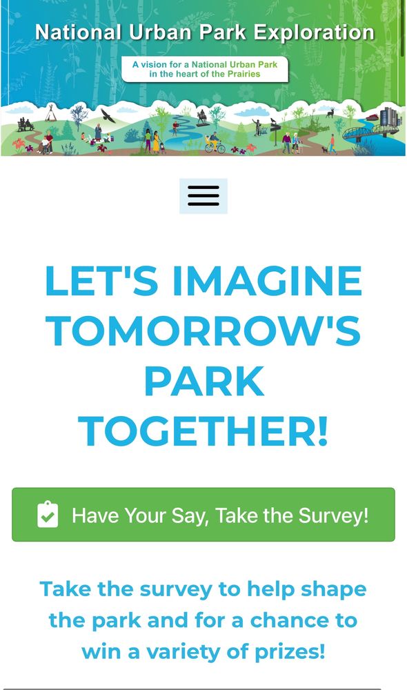 National Urban Park Exploration
A vision for a National Urban Park in the heart of the Prairies
LET'S IMAGINE TOMORROW'S
PARK TOGETHER!
Have Your Say, Take the Survey!
Take the survey to help shape the park and for a chance to win a variety of prizes!