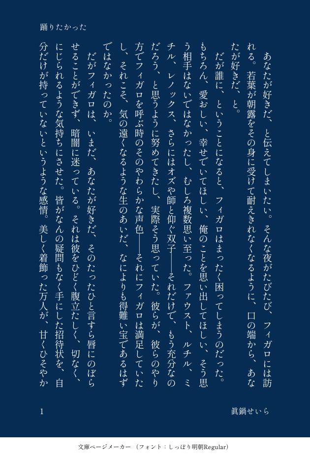タイトル「踊りたかった」眞鍋せいら
あなたが好きだ、と伝えてしまいたい。そんな夜がたびたび、フィガロには訪れる。若葉が朝露をその身に受けて耐えきれなくなるように、口の端から、あなたが好きだ、と。
　だが誰に、ということになると、フィガロはまったく困ってしまうのだった。もちろん、愛おしい、幸せでいてほしい、俺のことを思い出してほしい、そう思う相手はないではなかったし、むしろ複数思い至った。ファウスト、ルチル、ミチル、レノックス、さらにはオズや師と仰ぐ双子ーーそれだけで、もう充分なのだろう、と思うように努めてきたし、実際そう思っていた。彼らが、彼らのやり方でフィガロを呼ぶ時のそのやわらかな声色ーーそれにフィガロは満足していたし、それこそ、気の遠くなるような生のあいだ、なによりも得難い宝であるはずではなかったのか。
　だがフィガロは、いまだ、あなたが好きだ、そのたったひと言すら唇にのぼらせることができず、暗闇に迷っている。それは彼をひどく腹立たしく、切なく、にじられるような気持ちにさせた。皆がなんの疑問もなく手にした招待状を、自分だけが持っていないというような感情。美しく着飾った万人が、甘くひそやかな会話をささめきあいながら踊るダンスホール、しかし自分だけがその壁の花であり、簡単なステップも踏めずにシャンパンを嗜んでいる。
　本来なら主役であるはずのこの俺が。そのような矜持がなんの意味も持たないのはわかりすぎるほどわかっていたし、いや、実際はごく単純なのだ。ただ自分もその踊りの輪に加わりたい。誰かの腕に抱かれ、または誰かを抱いて、咲き始めた花と蜜蜂のようにくるくると笑い合い、戯れたい。そしてその相手と、よもや情を交わせたら、その一晩だけを胸に抱いて残りの日々を過ごしたっていい。
　ほんとうにその相手だとわかれば、約束だって、この身の果ての石だってあげるのに。フィガロはそう考えたりもし、いやこれは馬鹿な、夢みがちな少女のおとぎ話だと卑しんでみせたりもした。だがやはり、あなたが好きだ、そう告白したくて堪らない夜は無情にも、彼の部屋の扉を叩くのである。
　卑近な人間と約束をし、あまつさえその子供を身籠ったチレッタに罵倒されたとき、フィガロは心底彼女を理解しなかったし、それはいまだ同じだ。ただ血の滲むほど張られた頬に治癒魔法もかけず、ああ、これが、と思ったのだった。これが恋か。これが愛か。愚かな民草がそう呼ぶものか。賢者なる魔法使いたちが尊んできたものか。であれば。俺には一生わからない、と。
　それは、諦念と名づけてしまうにはあまりに羨望を含んでいた。たかが十数年を共に暮らした犬のクーリール、それを心から愛したと今も言って憚らないレノックス。共にいられないのであればと相手の命を奪おうとし、薄暗い軛に互いを繋いでいるふたりの師。フィガロには解らなかった。だがそうしたかった。できることならば、舞台の真ん中で踊りたかった。ひとを愛し、そのひとに愛され、互いに望むように肌を重ねてみたかった。それを至上の幸せだと思いたかった。
　だがそれはおそらく手に入らないーー二千年以上生きて、智も美しさも力も手に入れたひとりの存在が、ちかぢか冷たい石に還るまでーー手に入らない。さびしかった。この先もさびしいのだろうと思った。だがそれに耐えられてしまうことを、フィガロは長い生の間に知っていた。
　今夜も月は明るい。カーテンのない窓からは、箒に乗った人物が飛んでいくのがよく見える。ムルは今夜も恋する相手に睦言を捧げているのだろう。まったくフェアじゃない、とフィガロは思った。公正さなど求める方が愚かと知っていて。
　月の光は、テーブルの上の花瓶をまぶしく照らす。ルチルとミチルが置いていった花が活けてあるのだ。君たちを大切に思っている、ほんとうだよ、と、必要もない言い訳をするように考えた。幸せでいてほしいよ。
　わかっていますよ、フィガロ先生。私たちも、心から願っています。あなたの幸せを。もしそう伝えたなら、南の兄弟は笑ってそう言うだろう。レノックスも微笑むだろう。そんなこともあなたはわからないのか、とファウストには呆れられるかもしれない。けれど。
　ごめんね、とまたフィガロは懺悔する。愚かだってわかってる。でもたった一度でいい。ありふれたその奇跡を、儚い手のひらの中のきらめきを、手にして踊ってみたかったんだ。