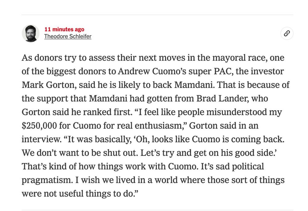 “As donors try to assess their next moves in the mayoral race, one of the biggest donors to Andrew Cuomo…said he is likely to back Mamdani…because of the support he had gotten from Brad Lander…’I feel like people misunderstood my $250,000 for Cuomo for real enthusiasm…It was basically, “oh, looks like Cuomo is coming back. We don’t want to be shut out. Let’s try and get on his good side.’ That’s kind of how things work with Cuomo…”