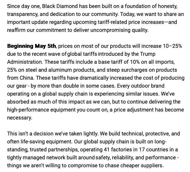 Since day one, Black Diamond has been built on a foundation of honesty, transparency, and dedication to our community. Today, we want to share an important update regarding upcoming tariff-related price increases—and reaffirm our commitment to deliver uncompromising quality. Beginning May 5th, prices on most of our products will increase 10–25% due to the recent wave of global tariffs introduced by the Trump Administration. These tariffs include a base tariff of 10% on all imports, 25% on steel and aluminum products, and steep surcharges on products from China. These tariffs have dramatically increased the cost of producing our gear - by more than double in some cases. Every outdoor brand operating on a global supply chain is experiencing similar issues. We’ve absorbed as much of this impact as we can, but to continue delivering the high-performance equipment you count on, a price adjustment has become necessary. This isn’t a decision we’ve taken lightly. We build technical, protective, and often life-saving equipment. Our global supply chain is built on long-standing, trusted partnerships, operating 41 factories in 17 countries in a tightly managed network built around safety, reliability, and performance - things we aren’t willing to compromise to chase cheaper suppliers. 
