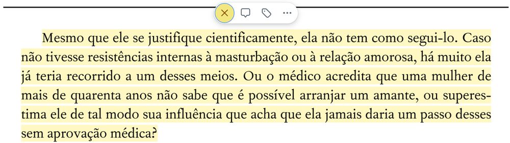 Mesmo que ele se justifique cientificamente, ela não tem como segui-lo. Caso não tivesse resistências internas à masturbação ou à relação amorosa, há muito ela já teria recorrido a um desses meios. Ou o médico acredita que uma mulher de mais de quarenta anos não sabe que é possível arranjar um amante, ou superes- tima ele de tal modo sua influência que acha que ela jamais daria um passo desses sem aprovação médica?