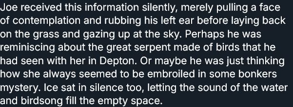 Joe received this information silently, merely pulling a face of contemplation and rubbing his left ear before laying back on the grass and gazing up at the sky. Perhaps he was reminiscing about the great serpent made of birds that he had seen with her in Depton. Or maybe he was just thinking how she always seemed to be embroiled in some bonkers mystery. Ice sat in silence too, letting the sound of the water and birdsong fill the empty space.