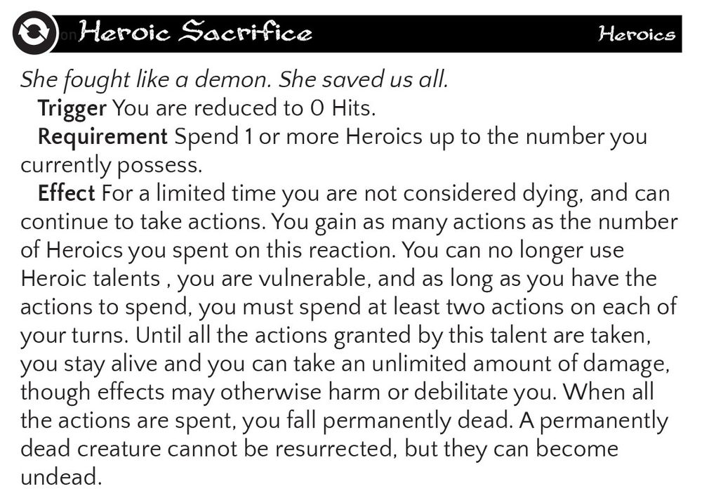 Heroic Sacrifice
Heroics
She fought like a demon. She saved us all.
Trigger You are reduced to O Hits. Requirement Spend 1 or more Heroics up to the number you
currently possess. Effect For a limited time you are not considered dying, and can continue to take actions. You gain as many actions as the number of Heroics you spent on this reaction. You can no longer use Heroic talents, you are vulnerable, and as long as you have the actions to spend, you must spend at least two actions on each of your turns. Until all the actions granted by this talent are taken, you stay alive and you can take an unlimited amount of damage, though effects may otherwise harm or debilitate you. When all the actions are spent, you fall permanently dead. A permanently dead creature cannot be resurrected, but they can become
undead.