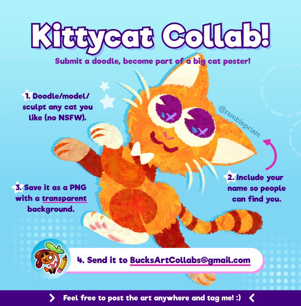 Kittycat Collab! Submit a doodle, become part of a big cat poster!

1. Doodle/model/sculpt any cat you like (now NSFW)
2. Include your name to people can find you
3. Save it as a PNG with a transparent background
4. Send it to BucksArtCollabs@gmail.com

Feel free to post the anywhere and tag me! :)