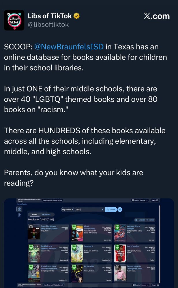 Libs of TikTok tweet reading:

“SCOOP: @NewBraunfelsISD in Texas has an online database for books available for children in their school libraries.

In just ONE of their middle schools, there are over 40 "LGBTQ" themed books and over 80 books on "racism."

There are HUNDREDS of these books available across all the schools, including elementary, middle, and high schools.

Parents, do you know what your kids are reading?”

