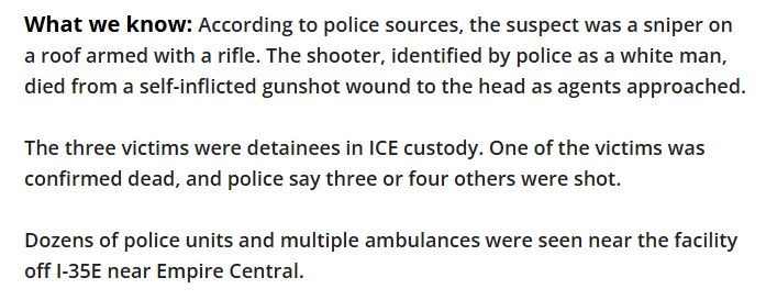 What we know:
According to police sources, the suspect was a sniper on a roof armed with a rifle. The shooter, identified by police as a white man, died from a self-inflicted gunshot wound to the head as agents approached.

The three victims were detainees in ICE custody. One of the victims was confirmed dead, and police say three or four others were shot.

Dozens of police units and multiple ambulances were seen near the facility off I-35E near Empire Central. 