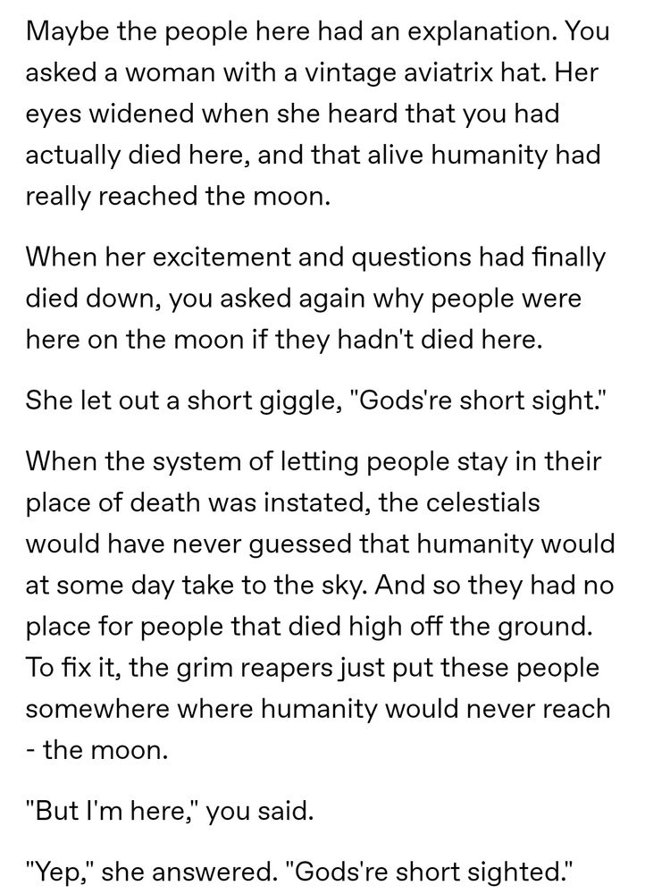 Maybe the people here had an explanation. You asked a woman with a vintage aviatrix hat. Her eyes widened when she heard that you had actually died here, and that alive humanity had really reached the moon.
When her excitement and questions had finally died down, you asked again why people were here on the moon if they hadn't died here.
She let out a short giggle, "Gods're short sighted."
When the system of letting people stay in their place of death was instated, the celestials would have never guessed that humanity would at some day take to the sky. And so they had no place for people that died high off the ground. To fix it, the grim reapers just put these people somewhere where humanity would never reach - the moon.
"But I'm here," you said.
"Yep," she answered. "Gods're short sighted." 