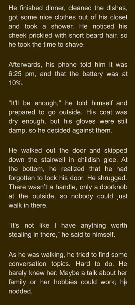 He finished dinner, cleaned the dishes, got some nice clothes out of his closet and took a shower. He noticed his cheek prickled with short beard hair, so he took the time to shave.
Afterwards, his phone told him it was 6:25 pm, and that the battery was at 10%. 
"It'll be enough," he told himself and prepared to go outside. His coat was dry enough, but his gloves were still damp, so he decided against them.
He walked out the door and skipped down the stairwell in childish glee. At the bottom, he realized that he had forgotten to lock his door. He shrugged. There wasn’t a handle, only a doorknob at the outside, so nobody could just walk in there.
“It's not like I have anything worth stealing in there,” he said to himself.
As he was walking, he tried to find some conversation topics. Hard to do. He barely knew her. Maybe a talk about her family or her hobbies could work; he nodded.
