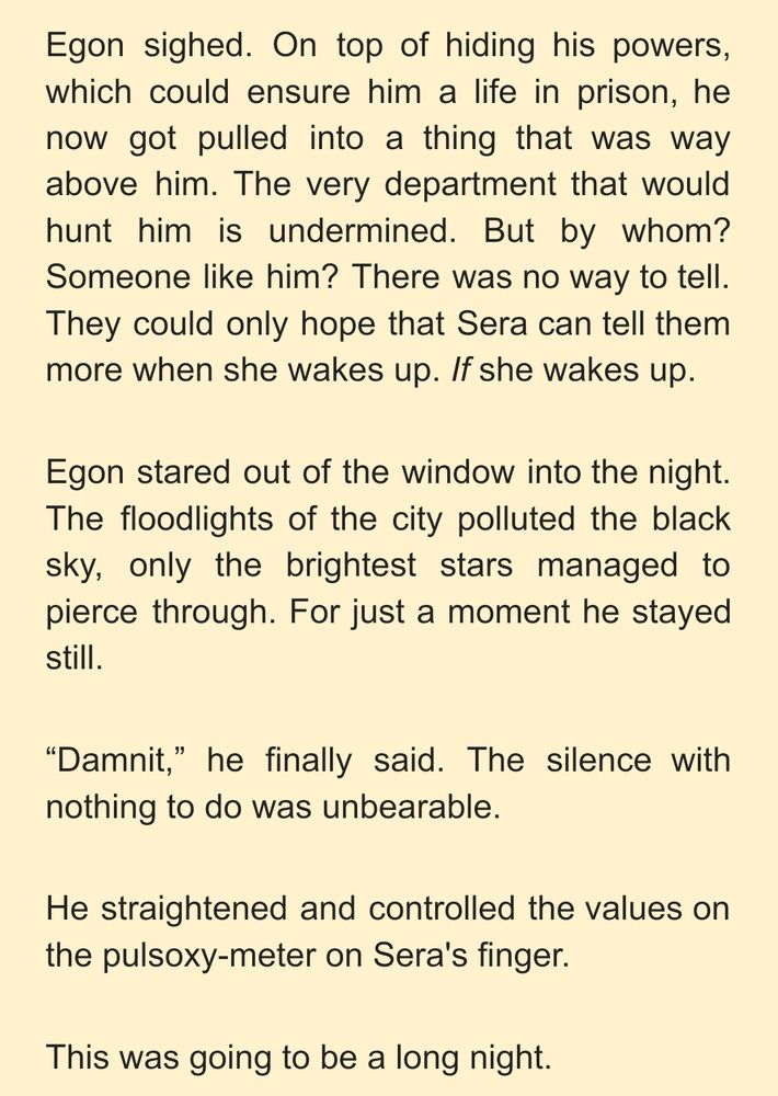 Egon sighed. On top of hiding his powers, which could ensure him a life in prison, he now got pulled into a thing that was way above him. The very department that would hunt him is undermined. But by whom? Someone like him? There was no way to tell. They could only hope that Sera can tell them more when she wakes up. If she wakes up. 
Egon stared out of the window into the night. The floodlights of the city polluted the black sky, only the brightest stars managed to pierce through. For just a moment he stayed still. 
“Damnit,” he finally said. The silence with nothing to do was unbearable. 
He straightened and controlled the values on the pulsoxy-meter on Sera's finger. 
This was going to be a long night. 
