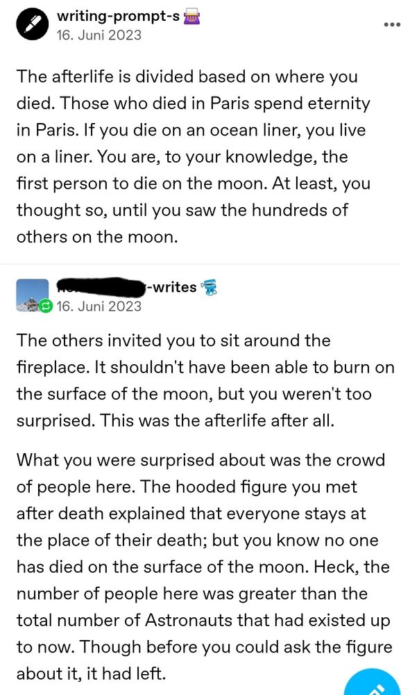 A tumblr post by the blog 'writing-prompt-s' 
The afterlife is divided based on where you died. Those who died in Paris spend eternity in Paris. If you die on an ocean liner, you live on a liner. You are, to your knowledge, the first person to die on the moon. At least, you thought so, until you saw the hundreds of others on the moon.

A reply to that tumblr post that reads:
The others invited you to sit around the fireplace. It shouldn't have been able to burn on the surface of the moon, but you weren't too surprised. This was the afterlife after all.

What you were surprised about was the crowd of people here. The hooded figure you met after death explained that everyone stays at the place of their death; but you know no one has died on the surface of the moon. Heck, the number of people here was greater than the total number of Astronauts that had existed up to now. Though before you could ask the figure about it, it had left.

Continuation in the other picture 