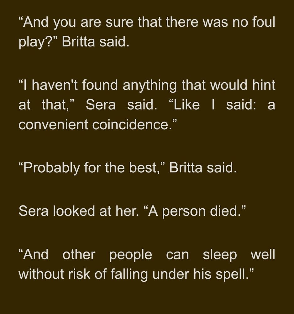 “And you are sure that there was no foul play?” Britta said.
“I haven't found anything that would hint at that,” Sera said. “Like I said: a convenient coincidence.”
“Probably for the best,” Britta said.
Sera looked at her. “A person died.”
“And other people can sleep well without risk of falling under his spell.”
