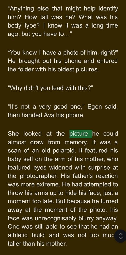“Anything else that might help identify him? How tall was he? What was his body type? I know it was a long time ago, but you have to…”
“You know I have a photo of him, right?” He brought out his phone and entered the folder with his oldest pictures.
“Why didn't you lead with this?”
“It’s not a very good one,” Egon said, then handed Ava his phone. 
She looked at the picture he could almost draw from memory. It was a scan of an old polaroid. It featured his baby self on the arm of his mother, who featured eyes widened with surprise at the photographer. His father's reaction was more extreme. He had attempted to throw his arms up to hide his face, just a moment too late. But because he turned away at the moment of the photo, his face was unrecognisably blurry anyway. One was still able to see that he had an athletic build and was not too much taller than his mother.

