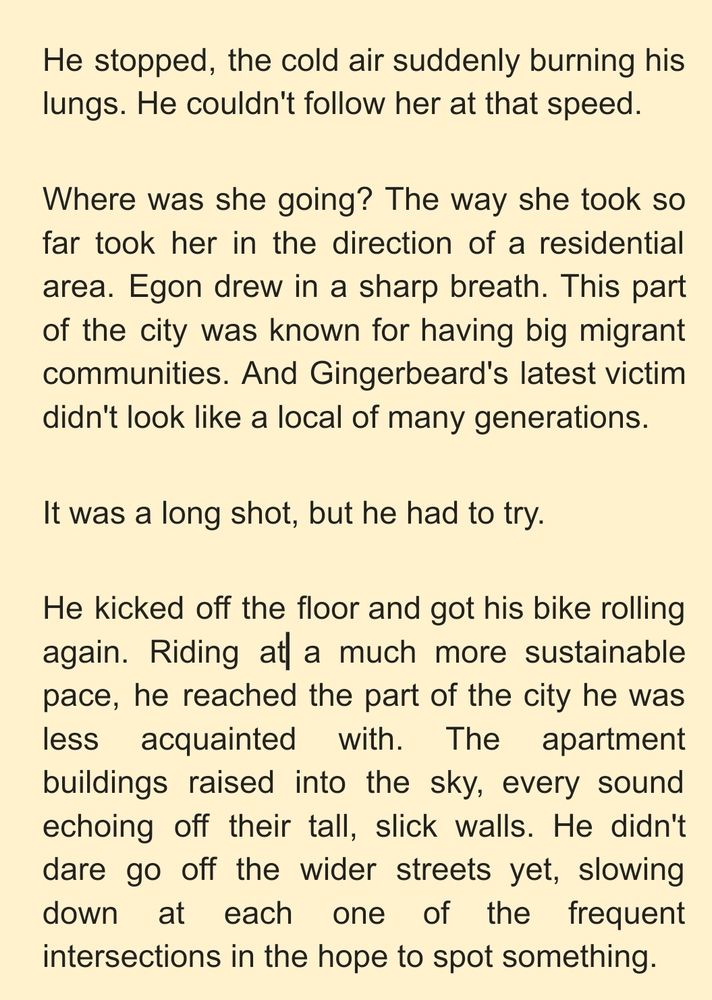 He stopped, the cold air suddenly burning his lungs. He couldn't follow her at that speed. 
Where was she going? The way she took so far took her in the direction of a residential area. Egon drew in a sharp breath. This part of the city was known for having big migrant communities. And Gingerbeard's latest victim didn't look like a local of many generations. 
It was a long shot, but he had to try. 
He kicked off the floor and got his bike rolling again. Riding at a much more sustainable pace, he reached the part of the city he was less acquainted with. The apartment buildings raised into the sky, every sound echoing off their tall, slick walls. He didn't dare go off the wider streets yet, slowing down at each one of the frequent intersections in the hope to spot something.
