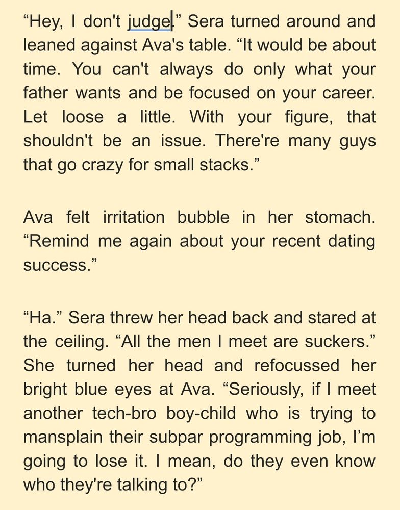 “Hey, I don't judge.” Sera turned around and leaned against Ava's table. “It would be about time. You can't always do only what your father wants and be focused on your career. Let loose a little. With your figure, that shouldn't be an issue. There're many guys that go crazy for small stacks.”
Ava felt irritation bubble in her stomach. “Remind me again about your recent dating success.”
“Ha.” Sera threw her head back and stared at the ceiling. “All the men I meet are suckers.” She turned her head and refocussed her bright blue eyes at Ava. “Seriously, if I meet another tech-bro boy-child who is trying to mansplain their subpar programming job, I’m going to lose it. I mean, do they even know who they're talking to?”
